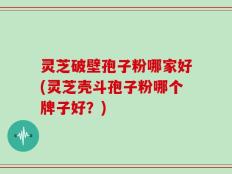 灵芝破壁孢子粉哪家好(灵芝壳斗孢子粉哪个牌子好？)