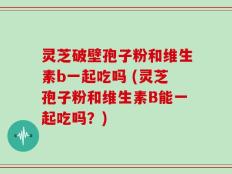 灵芝破壁孢子粉和维生素b一起吃吗 (灵芝孢子粉和维生素B能一起吃吗？)