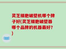 灵芝细胞破壁机哪个牌子好(灵芝细胞破壁器哪个品牌的机器最好？)