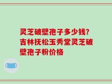 灵芝破壁孢子多少钱？吉林抚松玉秀堂灵芝破壁孢子粉价格