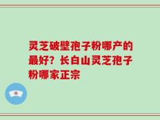 灵芝破壁孢子粉哪产的最好？长白山灵芝孢子粉哪家正宗