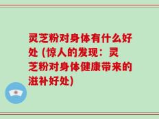 灵芝粉对身体有什么好处 (惊人的发现：灵芝粉对身体健康带来的滋补好处)