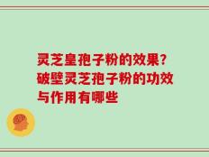 灵芝皇孢子粉的效果？破壁灵芝孢子粉的功效与作用有哪些