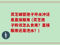 灵芝破壁孢子开水冲还是直接服用 (灵芝孢子粉该怎么食用？直接服用还是泡水？)