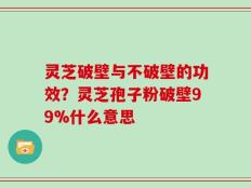 灵芝破壁与不破壁的功效？灵芝孢子粉破壁99%什么意思