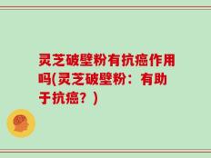 灵芝破壁粉有抗癌作用吗(灵芝破壁粉：有助于抗癌？)
