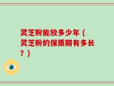灵芝粉能放多少年 (灵芝粉的保质期有多长？)