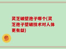 灵芝破壁孢子哪个(灵芝孢子壁破技术对人体更有益)