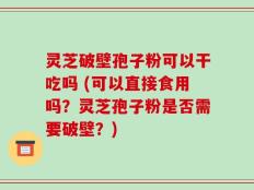 灵芝破壁孢子粉可以干吃吗 (可以直接食用吗？灵芝孢子粉是否需要破壁？)
