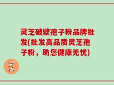 灵芝破壁孢子粉品牌批发(批发高品质灵芝孢子粉，助您健康无忧)