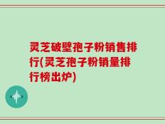 灵芝破壁孢子粉销售排行(灵芝孢子粉销量排行榜出炉)