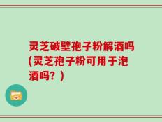 灵芝破壁孢子粉解酒吗(灵芝孢子粉可用于泡酒吗？)