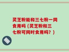 灵芝粉能和三七粉一同食用吗 (灵芝粉和三七粉可同时食用吗？)