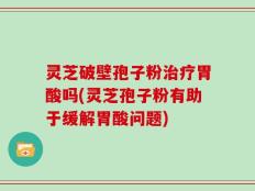 灵芝破壁孢子粉治疗胃酸吗(灵芝孢子粉有助于缓解胃酸问题)