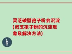 灵芝破壁孢子粉会沉淀(灵芝孢子粉的沉淀现象及解决方法)