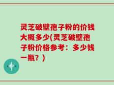 灵芝破壁孢子粉的价钱大概多少(灵芝破壁孢子粉价格参考：多少钱一瓶？)