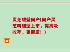 灵芝破壁国产(国产灵芝粉破壁上市，提高吸收率，更健康！)