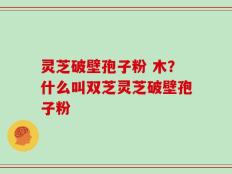 灵芝破壁孢子粉 木？什么叫双芝灵芝破壁孢子粉