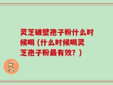 灵芝破壁孢子粉什么时候喝 (什么时候喝灵芝孢子粉最有效？)