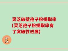 灵芝破壁孢子粉提取率(灵芝孢子粉提取率有了突破性进展)