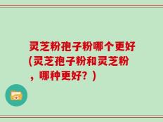 灵芝粉孢子粉哪个更好(灵芝孢子粉和灵芝粉，哪种更好？)