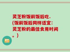 灵芝粉饭前饭后吃. (饭前饭后同样适宜：灵芝粉的最佳食用时间。)
