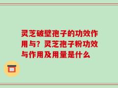 灵芝破壁孢子的功效作用与？灵芝孢子粉功效与作用及用量是什么