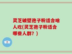 灵芝破壁孢子粉适合啥人吃(灵芝孢子粉适合哪些人群？)