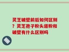灵芝破壁前后如何区别？灵芝孢子粉头道粉和破壁有什么区别吗