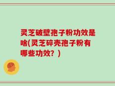 灵芝破壁孢子粉功效是啥(灵芝碎壳孢子粉有哪些功效？)