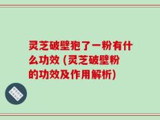 灵芝破壁狍了一粉有什么功效 (灵芝破壁粉的功效及作用解析)