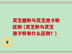 灵芝磨粉与灵芝孢子粉区别 (灵芝粉与灵芝孢子粉有什么区别？)