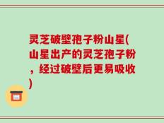 灵芝破壁孢子粉山星(山星出产的灵芝孢子粉，经过破壁后更易吸收)