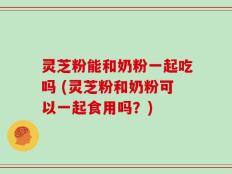 灵芝粉能和奶粉一起吃吗 (灵芝粉和奶粉可以一起食用吗？)