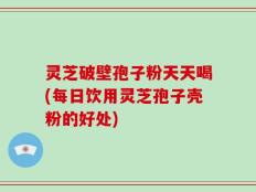 灵芝破壁孢子粉天天喝(每日饮用灵芝孢子壳粉的好处)