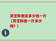 灵芝粉孢买多少钱一斤 (灵芝粉孢一斤多少钱？)