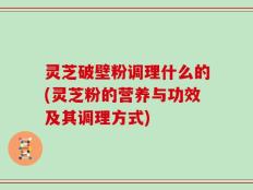 灵芝破壁粉调理什么的(灵芝粉的营养与功效及其调理方式)