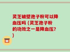 灵芝破壁孢子粉可以降血压吗 (灵芝孢子粉的功效之一是降血压？)
