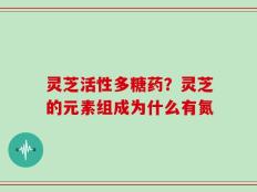 灵芝活性多糖药？灵芝的元素组成为什么有氮