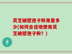 灵芝破壁孢子粉用量多少(如何合适地使用灵芝破壁孢子粉？)