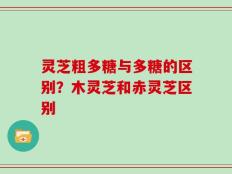 灵芝粗多糖与多糖的区别？木灵芝和赤灵芝区别