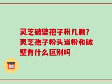 灵芝破壁孢子粉几颗？灵芝孢子粉头道粉和破壁有什么区别吗