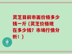 灵芝目前市面价格多少钱一斤 (灵芝价格现在多少钱？市场行情分析！)