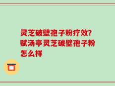 灵芝破壁孢子粉疗效？赋汤亭灵芝破壁孢子粉怎么样