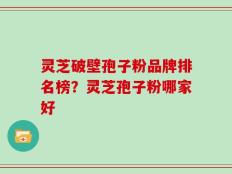 灵芝破壁孢子粉品牌排名榜？灵芝孢子粉哪家好