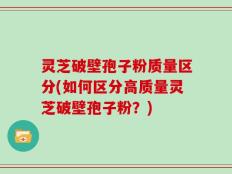 灵芝破壁孢子粉质量区分(如何区分高质量灵芝破壁孢子粉？)