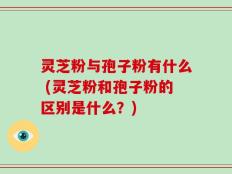 灵芝粉与孢子粉有什么 (灵芝粉和孢子粉的区别是什么？)