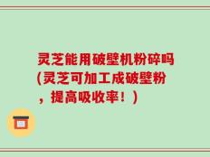 灵芝能用破壁机粉碎吗(灵芝可加工成破壁粉，提高吸收率！)