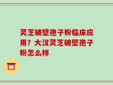 灵芝破壁孢子粉临床应用？大汉灵芝破壁孢子粉怎么样