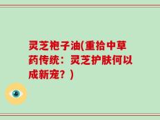 灵芝袍子油(重拾中草药传统：灵芝护肤何以成新宠？)